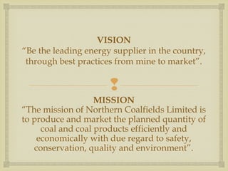 VISION 
“Be the leading energy supplier in the country, 
through best practices from mine to market”. 
 
MISSION 
“The mission of Northern Coalfields Limited is 
to produce and market the planned quantity of 
coal and coal products efficiently and 
economically with due regard to safety, 
conservation, quality and environment”. 
 