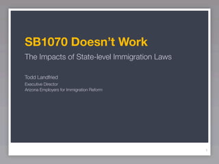 SB1070 Doesn’t Work
The Impacts of State-level Immigration Laws

Todd Landfried
Executive Director
Arizona Employers for Immigration Reform




                                              1
 