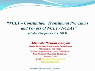 “NCLT – Constitution, Transitional Provisions
and Powers of NCLT / NCLAT”
(Under Companies Act, 2013)
Brevet Advocates & Corporate Consultants
Advocate Rashmi Baliyan
Brevet Advocates & Corporate Consultants
Office No. 5, IIIrd Floor,
Ch.Sher Singh Complex, Main Dadri Road,
Near Yamaha Vihar, Sec-49, Barola,
Noida-201301
Email. bacclawfirm@gmail.com
www.bacclegal.com
 