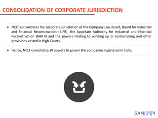 ➢ NCLT consolidates the corporate jurisdiction of the Company Law Board, Board for Industrial
and Financial Reconstruction (BIFR), the Appellate Authority for Industrial and Financial
Reconstruction (AAIFR) and the powers relating to winding up or restructuring and other
provisions vested in High Courts.
➢ Hence, NCLT consolidate all powers to govern the companies registered in India.
CONSOLIDATION OF CORPORATE JURISDICTION
 
