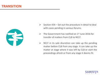 ➢ Section 434 – Set out the procedure in detail to deal
with cases pending in various forums.
➢ The Government has notified on 1st June 2016 for
transfer of matters from CLB to NCLT.
➢ NCLT in its sole discretion can take up the pending
matter before CLB from any stage. It can take up the
matter at stage where it was left by CLB or start the
proceedings afresh or from any stage it deems fit.
TRANSITION
 
