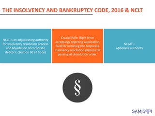THE INSOLVENCY AND BANKRUPTCY CODE, 2016 & NCLT
NCLT is an adjudicating authority
for insolvency resolution process
and liquidation of corporate
debtors. (Section 60 of Code)
Crucial Role: Right from
accepting/ rejecting application
filed for initiating the corporate
insolvency resolution process till
passing of dissolution order.
NCLAT –
Appellate authority
 