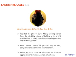 LANDMARK CASES
Cyrus Investments & Ors.. Vs. Tata Sons & Ors.
➢ Rejected the plea of Cyrus Mistry seeking waiver
from the eligibility criteria of holding at least 10%
shareholding in Tata Sons to file a case of oppression
and mismanagement.
➢ Held “Waiver should be granted only in rare,
compelling and exceptional circumstances”.
➢ Failure to fulfill cause of action test to maintain
oppression and mismanagement allegations.
(Cont’d)
 