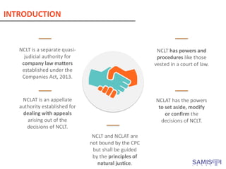 INTRODUCTION
NCLT is a separate quasi-
judicial authority for
company law matters
established under the
Companies Act, 2013.
NCLT has powers and
procedures like those
vested in a court of law.
NCLAT has the powers
to set aside, modify
or confirm the
decisions of NCLT.
NCLT and NCLAT are
not bound by the CPC
but shall be guided
by the principles of
natural justice.
NCLAT is an appellate
authority established for
dealing with appeals
arising out of the
decisions of NCLT.
 