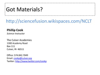 Got Materials?http://sciencefusion.wikispaces.com/NCLTPhillip CookScience InstructorThe Culver Academies1300 Academy RoadBox 111Culver, IN  46511Office: 574.842.7049Email: cookp@culver.orgTwitter: http://www.twitter.com/cookp