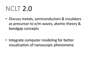 NCLT 2.0Discuss metals, semiconductors & insulators as precursor to e/m waves, atomic theory & bandgap conceptsIntegrate computer modeling for better visualization of nanoscopic phenomena