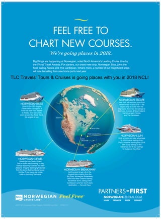 FEEL FREE TO
CHART NEW COURSES.
©2017 NCL Corporation Ships’ Registry: BAHAMAS and USA 35768 11/17
We’re going places in 2018.
Big things are happening at Norwegian, voted North America’s Leading Cruise Line by
the World Travel Awards. For starters, our brand-new ship, Norwegian Bliss, joins the
fleet, sailing Alaska and The Caribbean. What’s more, a number of our magnificent ships
will now be sailing from new home ports next year.
NORWEGIAN ESCAPE
New York will welcome one of our
newest ships in April 2018 — the
largest ship to cruise from the
Big Apple. Book now for sailings to
Bermuda, Canada & New England,
the Bahamas & Florida,
and The Caribbean.
NORWEGIAN SUN
Grab a mojito and take advantage
of All-Inclusive sailings from
Port Canaveral starting May 2018
with 3-day sailings to the
Bahamas and 4-day sailings
to Cuba and Key West.
SEATTLE
NEW YORK
PORT CANAVERAL
NEW
ORLEANS
NORWEGIAN BREAKAWAY
Let the good times roll on the
biggest ship cruising from the
Big Easy. Norwegian Breakaway
sails from New Orleans starting
November 2018, calling at the
Caribbean’s premier resort-style
destination — Harvest Caye.
NORWEGIAN BLISS
Head to the 180-degree
Observation Lounge for a
front-row seat from Seattle
to Alaska. And be sure to
zoom around the Race Track,
the largest at sea.
NORWEGIAN JEWEL
Greetings from Down Under!
Get on board with amazing 10-day
sailings exploring Australia and New
Zealand. Imagine docking right across
from the iconic Sydney Opera house.
And our 7-day round-trip cruise
calls in charming Tasmania.
TLC Travels' Tours & Cruises is going places with you in 2018 NCL!
 