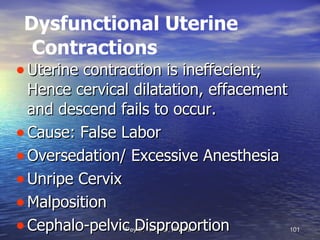 Dysfunctional Uterine Contractions Uterine contraction is ineffecient; Hence cervical dilatation, effacement and descend fails to occur. Cause: False Labor Oversedation/ Excessive Anesthesia Unripe Cervix Malposition Cephalo-pelvic Disproportion 