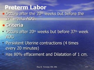 Preterm Labor Occurs after the 20 th  weeks but before the 37 th  weeks AOG. Criteria Occurs after 20 th  weeks but before 37 th  week AOG Persistent Uterine contractions (4 times every 20 minutes)‏ Has 80% effacement and Dilatation of 1 cm. 