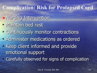Complication: Risk for Prolapsed Cord Nursing Intervention Maintain bed rest Continuously monitor contractions Administer medications as ordered Keep client informed and provide emotional support Carefully observed for signs of complication 