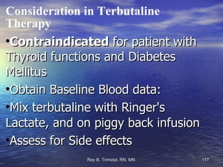 Consideration in Terbutaline Therapy Contraindicated  for patient with Thyroid functions and Diabetes Mellitus Obtain Baseline Blood data: Mix terbutaline with Ringer's Lactate, and on piggy back infusion Assess for Side effects 