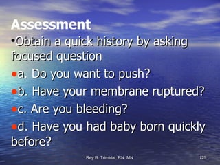 Assessment Obtain a quick history by asking focused question a. Do you want to push? b. Have your membrane ruptured? c. Are you bleeding? d. Have you had baby born quickly before? 