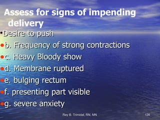 Assess for signs of impending delivery Desire to push b. Frequency of strong contractions c. Heavy Bloody show d. Membrane ruptured e. bulging rectum f. presenting part visible g. severe anxiety 
