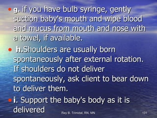 g.   if you have bulb syringe, gently suction baby's mouth and wipe blood and mucus from mouth and nose with a towel, if available. h. Shoulders are usually born spontaneously after external rotation. If shoulders do not deliver spontaneously, ask client to bear down to deliver them. i . Support the baby's body as it is delivered 