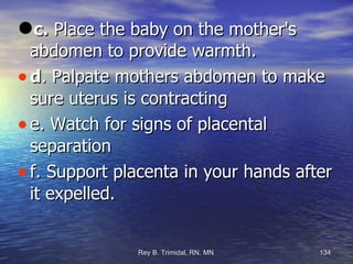 c.  Place the baby on the mother's abdomen to provide warmth.  d . Palpate mothers abdomen to make sure uterus is contracting e. Watch for signs of placental separation f. Support placenta in your hands after it expelled. 
