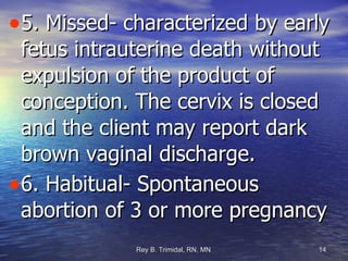 5. Missed- characterized by early fetus intrauterine death without expulsion of the product of conception. The cervix is closed and the client may report dark brown vaginal discharge. 6. Habitual- Spontaneous abortion of 3 or more pregnancy 