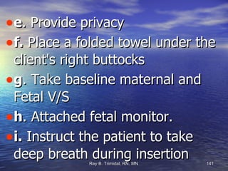 e . Provide privacy f.  Place a folded towel under the client's right buttocks  g . Take baseline maternal and Fetal V/S h . Attached fetal monitor. i.  Instruct the patient to take deep breath during insertion 