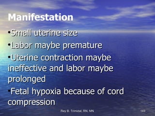 Manifestation Small uterine size Labor maybe premature Uterine contraction maybe ineffective and labor maybe prolonged Fetal hypoxia because of cord compression 