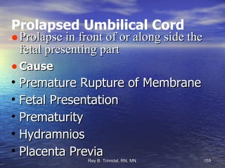 Prolapsed Umbilical Cord Prolapse in front of or along side the fetal presenting part  Cause Premature Rupture of Membrane Fetal Presentation Prematurity  Hydramnios Placenta Previa 
