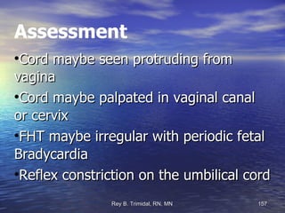 Assessment Cord maybe seen protruding from vagina Cord maybe palpated in vaginal canal or cervix FHT maybe irregular with periodic fetal Bradycardia Reflex constriction on the umbilical cord 