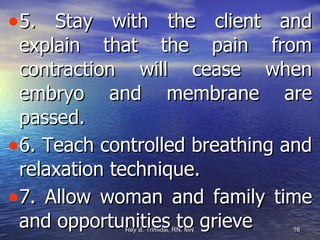 5. Stay with the client and explain that the pain from contraction will cease when embryo and membrane are passed. 6. Teach controlled breathing and relaxation technique. 7. Allow woman and family time and opportunities to grieve 