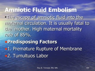 Amniotic Fluid Embolism The escape of amniotic fluid into the maternal circulation. It is usually fatal to the  mother. High maternal mortality rate of 85%. Predisposing Factors 1. Premature Rupture of Membrane 2. Tumultuos Labor 