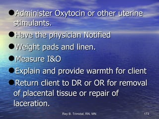 Administer Oxytocin or other uterine stimulants. Have the physician Notified Weight pads and linen.  Measure I&O Explain and provide warmth for client Return client to DR or OR for removal of placental tissue or repair of laceration. 
