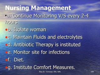 Nursing Management a. Continue Monitoring V/S every 2-4 hours b. Isolate woman  c. Maintain Fluids and electrolytes d. Antibiotic Therapy is instituted  e. Monitor site for infections f.  Diet. g. Institute Comfort Measures. 