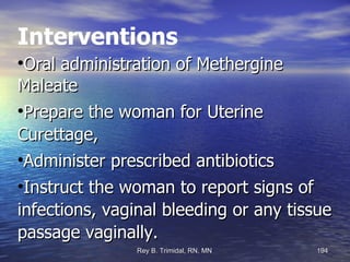Interventions Oral administration of Methergine Maleate  Prepare the woman for Uterine Curettage,  Administer prescribed antibiotics  Instruct the woman to report signs of infections, vaginal bleeding or any tissue passage vaginally. 