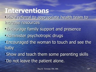 Interventions Make referral to appropriate health team to increase resources Encourage family support and presence Administer psychotropic drugs  Encouraged the woman to touch and see the baby  Show and teach them some parenting skills Do not leave the patient alone. 