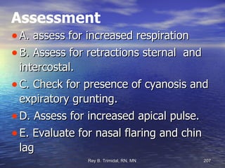 Assessment A. assess for increased respiration B. Assess for retractions sternal  and intercostal. C. Check for presence of cyanosis and expiratory grunting. D. Assess for increased apical pulse. E. Evaluate for nasal flaring and chin lag 