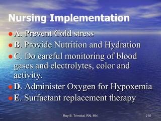 Nursing Implementation A . Prevent Cold stress B . Provide Nutrition and Hydration C . Do careful monitoring of blood gases and electrolytes, color and activity. D . Administer Oxygen for Hypoxemia E . Surfactant replacement therapy 