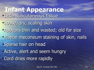 Infant Appearance Little Subcutaneous tissue Loose, dry, scaling skin Appears thin and wasted; old for size Maybe meconeum staining of skin, nails Sparse hair on head Active, alert and seem hungry Cord dries more rapidly  