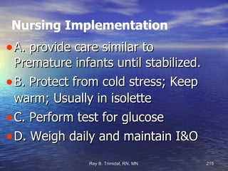 Nursing Implementation A. provide care similar to Premature infants until stabilized. B. Protect from cold stress; Keep warm; Usually in isolette C. Perform test for glucose D. Weigh daily and maintain I&O 