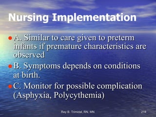 Nursing Implementation A. Similar to care given to preterm infants if premature characteristics are observed B. Symptoms depends on conditions at birth.  C. Monitor for possible complication (Asphyxia, Polycythemia)‏ 