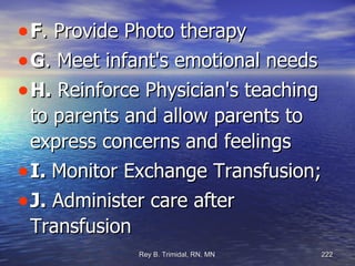 F . Provide Photo therapy G . Meet infant's emotional needs H.  Reinforce Physician's teaching to parents and allow parents to express concerns and feelings I.  Monitor Exchange Transfusion;  J.  Administer care after Transfusion 