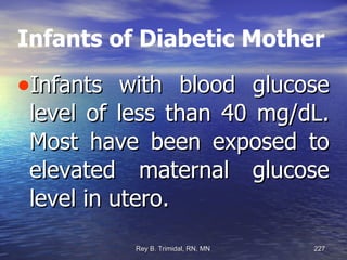 Infants of Diabetic Mother Infants with blood glucose level of less than 40 mg/dL. Most have been exposed to elevated maternal glucose level in utero. 