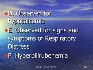 D. Observed for hypocalcemia  E. Observed for signs and symptoms of Respiratory Distress F. Hyperbilirubenemia 