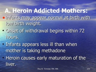 A. Heroin Addicted Mothers: infants may appear normal at birth with low birth weight. Onset of withdrawal begins within 72 hours. Infants appears less ill than when mother is taking methadone Heroin causes early maturation of the liver. 