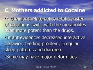 C. Mothers addicted to Cocaine A stimulant; Maternal to fetal transfer of cocaine is swift, with the metabolites even more potent than the drugs. Infant evidences decreased interactive behavior, feeding problem, irregular sleep patterns and diarrhea. Some may have major deformities- 