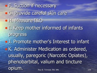 F. Suction if necessary G. Provide careful skin care H. Measure I&O I. Keep mother informed of infants progress J. Promote mother's Interest to infant K. Administer Medication as ordered, usually, paregoric (Narcotic Opiates), phenobarbital, valium and tincture opium. 