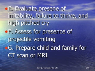 E. Evaluate presene of irritability, failure to thrive, and high pitched cry F. Assess for presence of projectile vomiting G. Prepare child and family for CT scan or MRI 