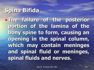 Spina Bifida The failure of the posterior portion of the lamina of the bony spine to form, causing an opening in the spinal column, which may contain meninges and spinal fluid or meninges, spinal fluids and nerves. 