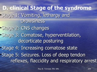 D. clinical Stage of the syndrome Stage 1: Vomiting, lethargy and  Drowsiness Stage 2: CNS changes Stage 3: Comatose, hyperventilation,  decorticate posturing Stage 4: Increasing comatose state Stage 5: Seizures. Loss of deep tendon  reflexes, flaccidity and respiratory arrest. 