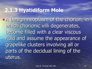 2.1.3 Hyatidiform Mole A benign neoplasm of the chorion, in which chorionic villi degenerates, become filled with a clear viscous fluid and assume the appearance of grapelike clusters involving all or parts of the decidual lining of the uterus. 