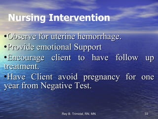 Nursing Intervention Observe for uterine hemorrhage. Provide emotional Support Encourage client to have follow up treatment. Have Client avoid pregnancy for one year from Negative Test. 