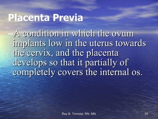 Placenta Previa A condition in which the ovum implants low in the uterus towards the cervix, and the placenta develops so that it partially of completely covers the internal os. 