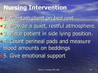 Nursing Intervention 1. Maintain client on bed rest. 2. Provide a quiet, restful atmosphere. 3. Place patient in side lying position. 4. Count perineal pads and measure blood amounts on beddings 5. Give emotional support 