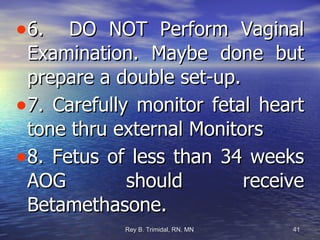 6.  DO NOT Perform Vaginal Examination. Maybe done but prepare a double set-up. 7. Carefully monitor fetal heart tone thru external Monitors 8. Fetus of less than 34 weeks AOG should receive Betamethasone. 