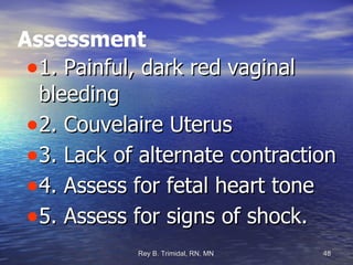 Assessment 1. Painful, dark red vaginal bleeding 2. Couvelaire Uterus 3. Lack of alternate contraction 4. Assess for fetal heart tone 5. Assess for signs of shock. 